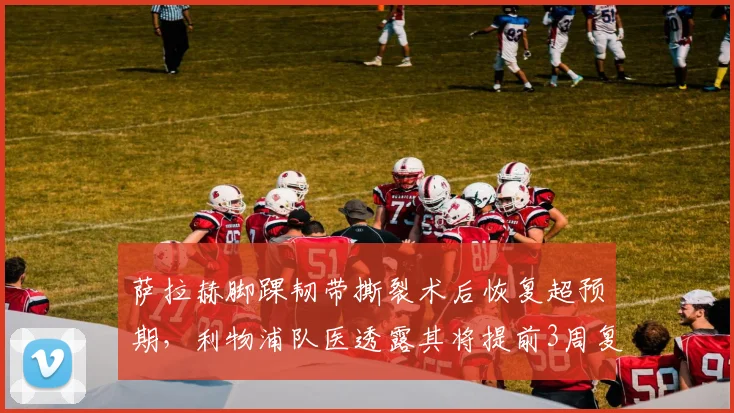 萨拉赫脚踝韧带撕裂术后恢复超预期，利物浦队医透露其将提前3周复出