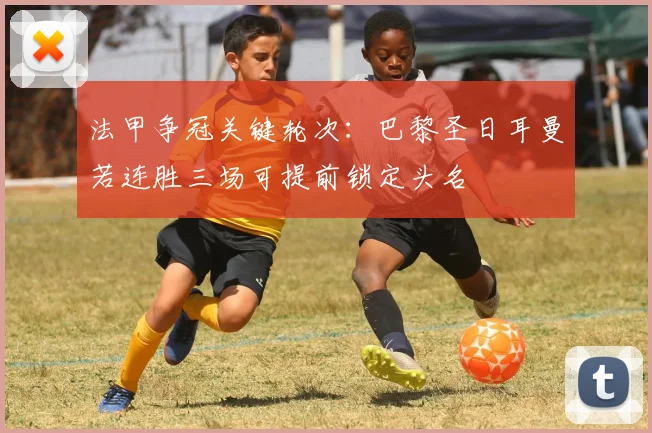 法甲争冠关键轮次：巴黎圣日耳曼若连胜三场可提前锁定头名