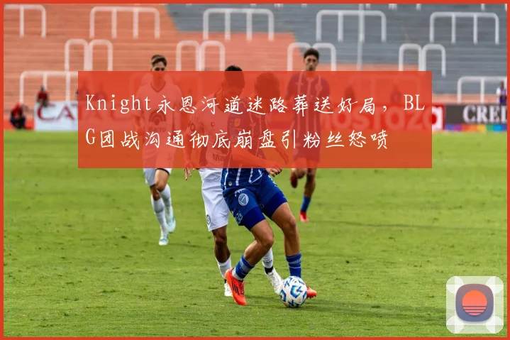 Knight永恩河道迷路葬送好局，BLG团战沟通彻底崩盘引粉丝怒喷