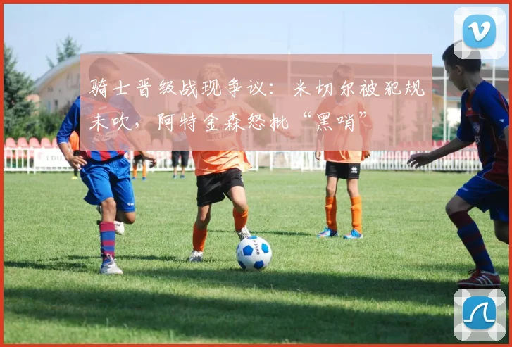 骑士晋级战现争议：米切尔被犯规未吹，阿特金森怒批“黑哨”