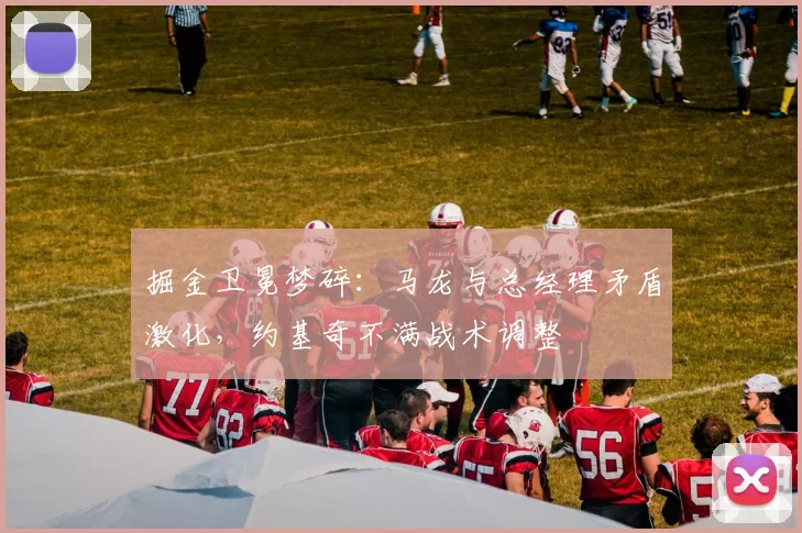 掘金卫冕梦碎：马龙与总经理矛盾激化，约基奇不满战术调整