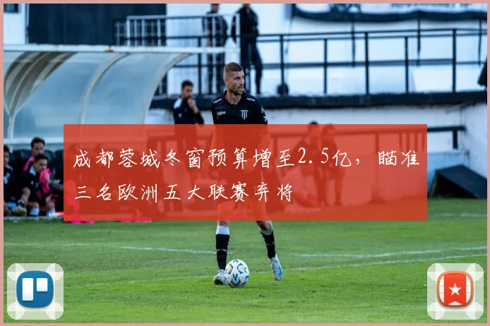 成都蓉城冬窗预算增至2.5亿，瞄准三名欧洲五大联赛弃将