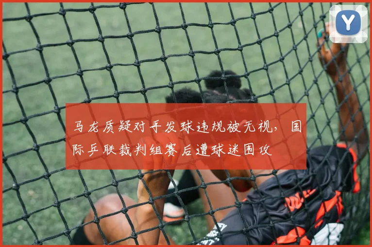 马龙质疑对手发球违规被无视，国际乒联裁判组赛后遭球迷围攻